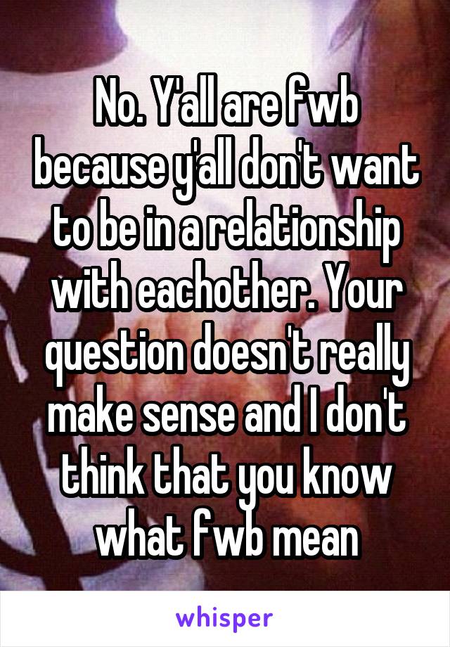 No. Y'all are fwb because y'all don't want to be in a relationship with eachother. Your question doesn't really make sense and I don't think that you know what fwb mean