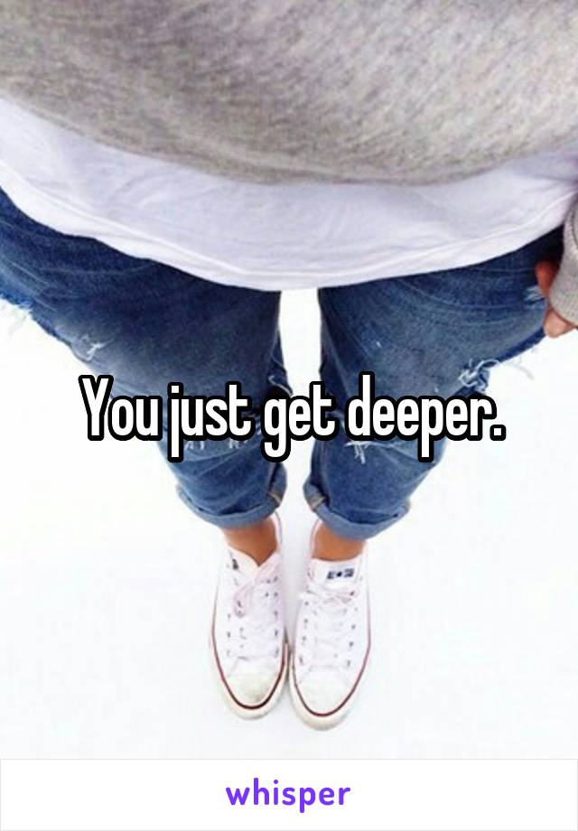 You just get deeper.
