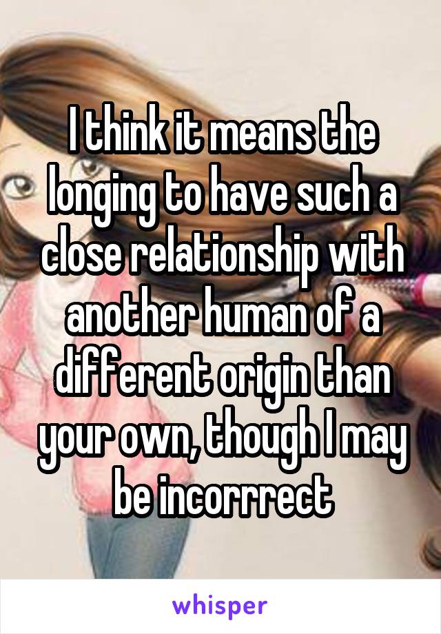 I think it means the longing to have such a close relationship with another human of a different origin than your own, though I may be incorrrect