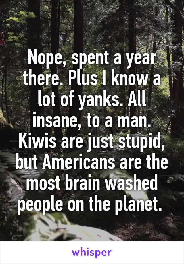 Nope, spent a year there. Plus I know a lot of yanks. All insane, to a man. Kiwis are just stupid, but Americans are the most brain washed people on the planet. 