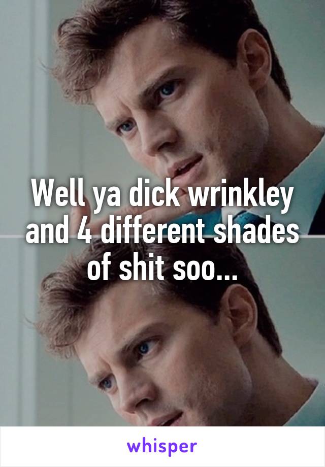 Well ya dick wrinkley and 4 different shades of shit soo...