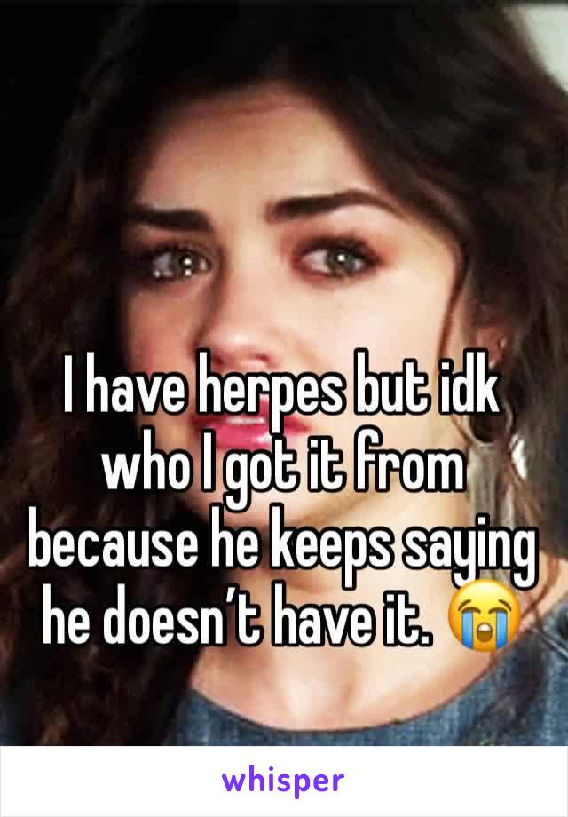 I have herpes but idk who I got it from because he keeps saying he doesn’t have it. 😭