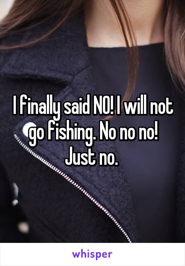 I finally said NO! I will not go fishing. No no no! Just no. 