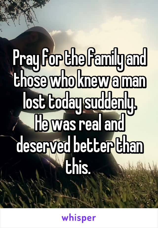 Pray for the family and those who knew a man lost today suddenly.
He was real and deserved better than this. 