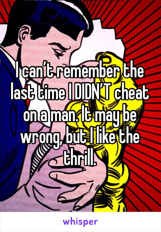 I can’t remember the last time I DIDN’T cheat on a man. It may be wrong, but I like the thrill. 