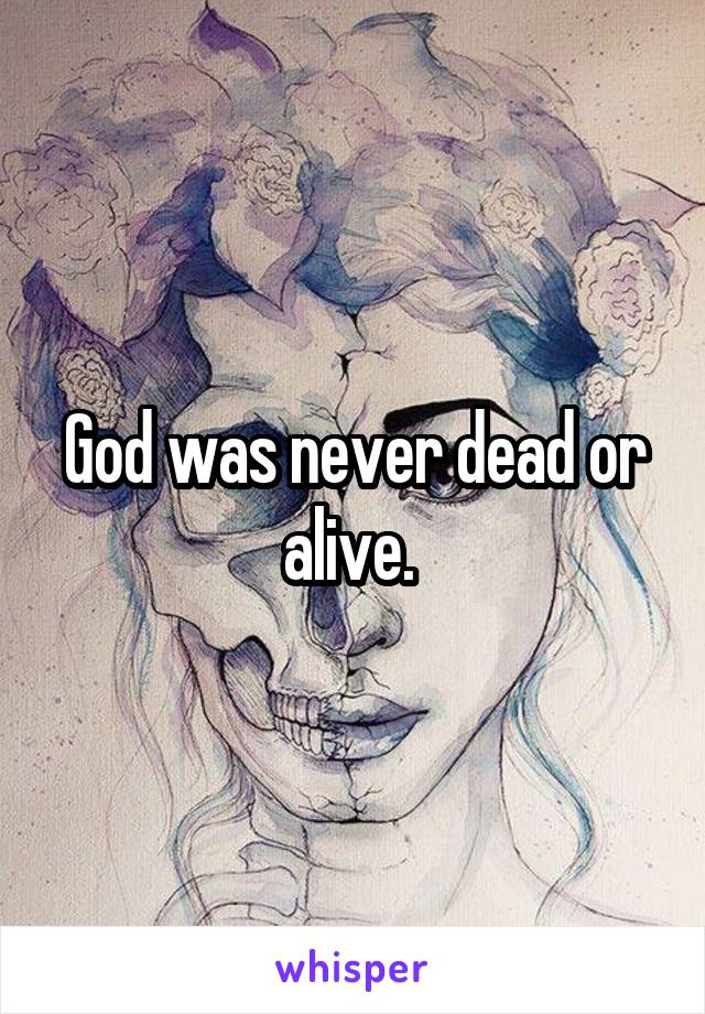 God was never dead or alive. 