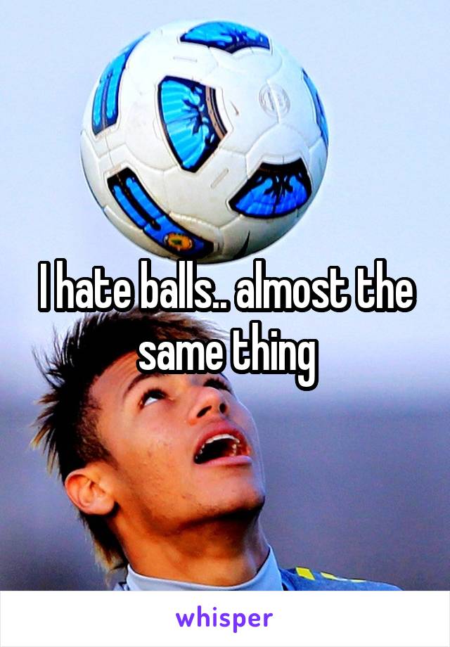 I hate balls.. almost the same thing