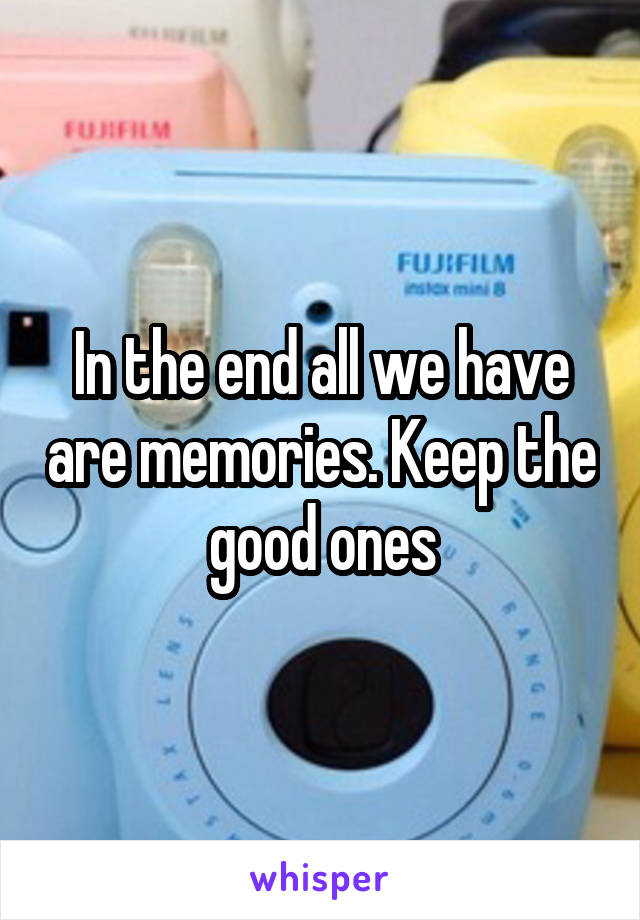 In the end all we have are memories. Keep the good ones