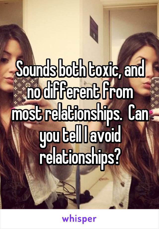 Sounds both toxic, and no different from most relationships.  Can you tell I avoid relationships?
