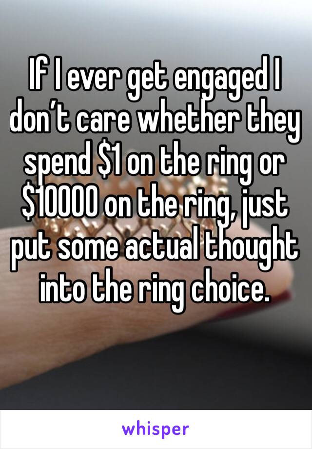 If I ever get engaged I don’t care whether they spend $1 on the ring or $10000 on the ring, just put some actual thought into the ring choice.