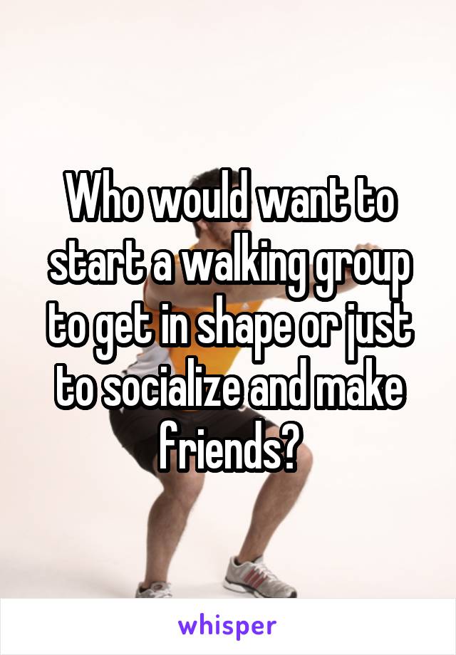 Who would want to start a walking group to get in shape or just to socialize and make friends?