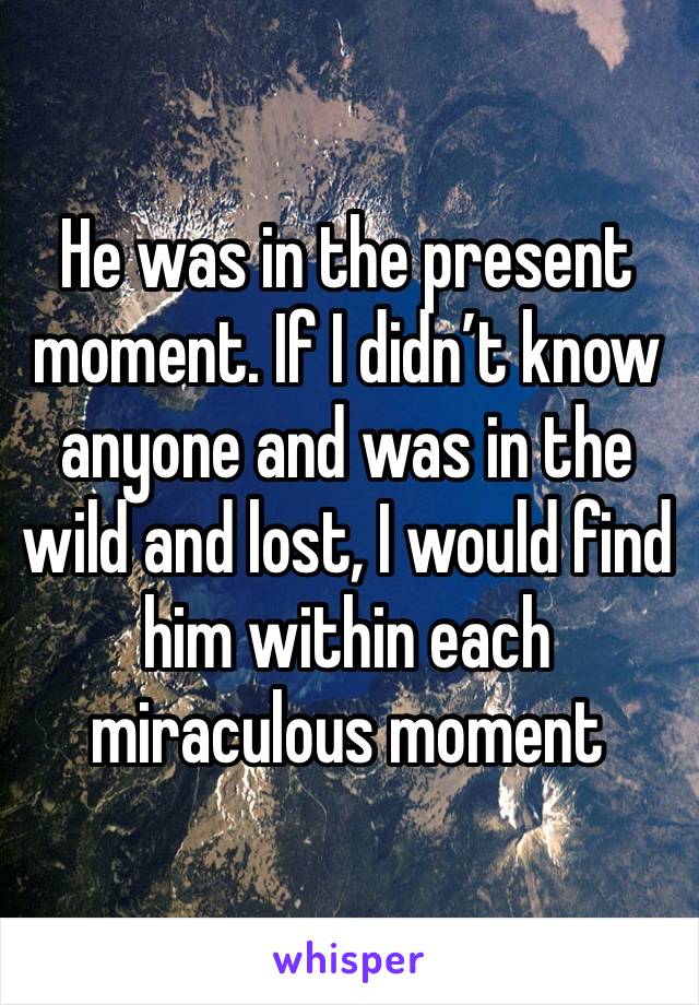 He was in the present moment. If I didn’t know anyone and was in the wild and lost, I would find him within each miraculous moment 