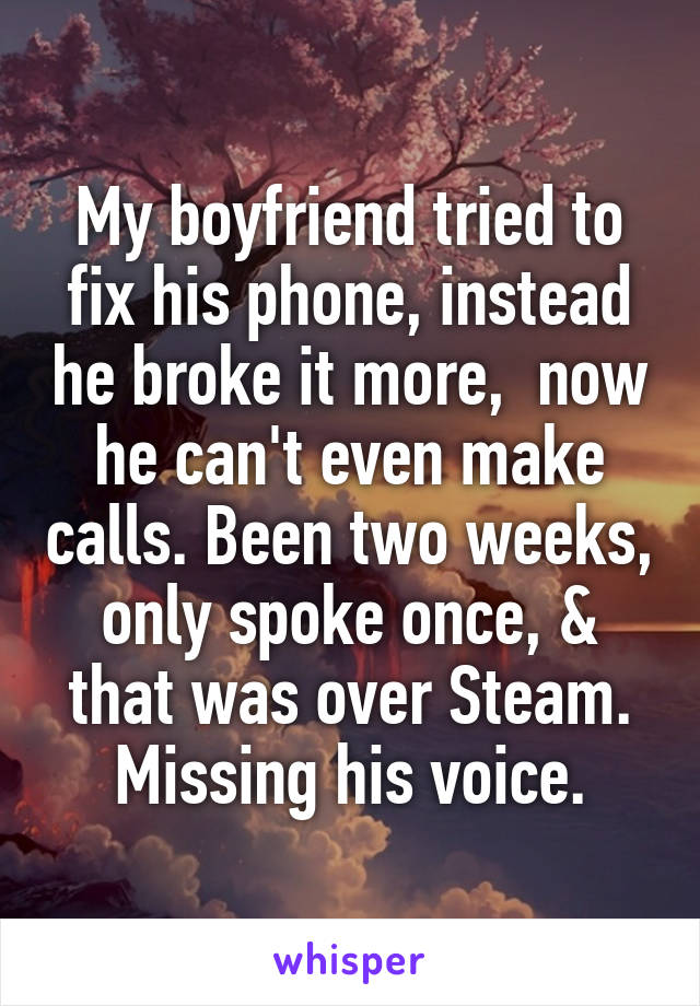 My boyfriend tried to fix his phone, instead he broke it more,  now he can't even make calls. Been two weeks, only spoke once, & that was over Steam.
Missing his voice.