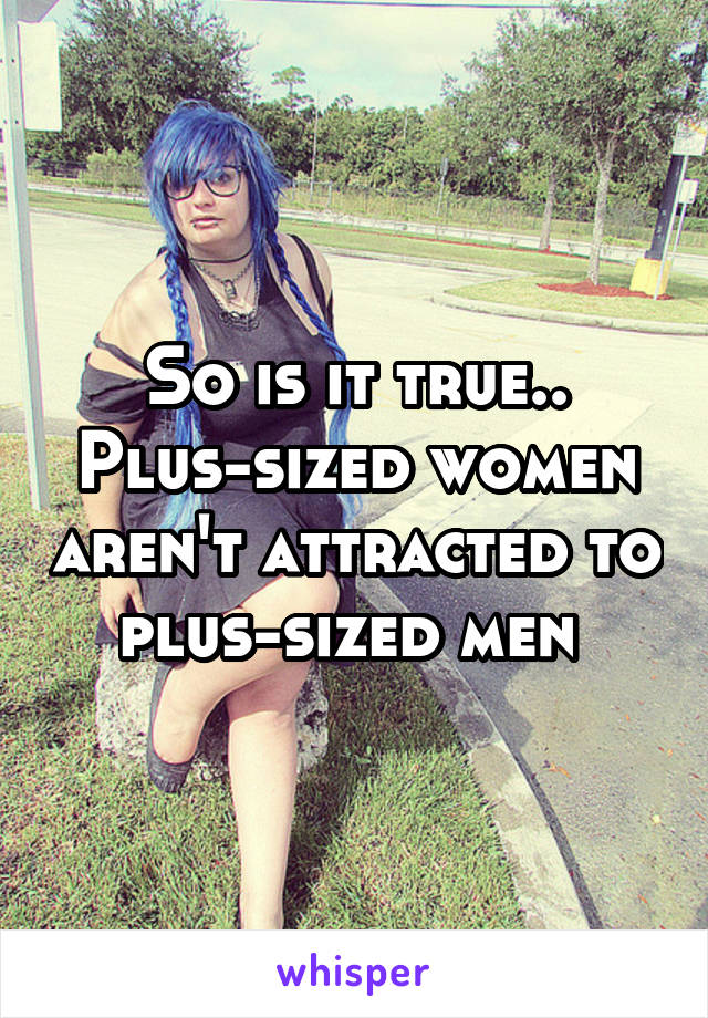 So is it true.. Plus-sized women aren't attracted to plus-sized men 