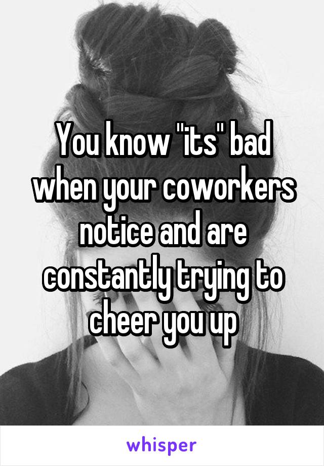 You know "its" bad when your coworkers notice and are constantly trying to cheer you up