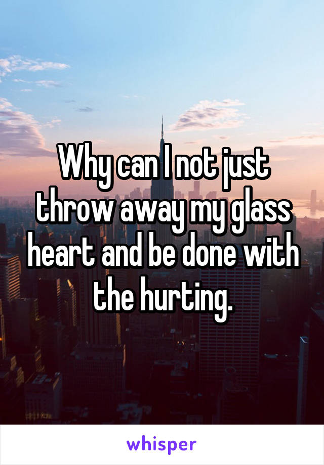 Why can I not just throw away my glass heart and be done with the hurting.
