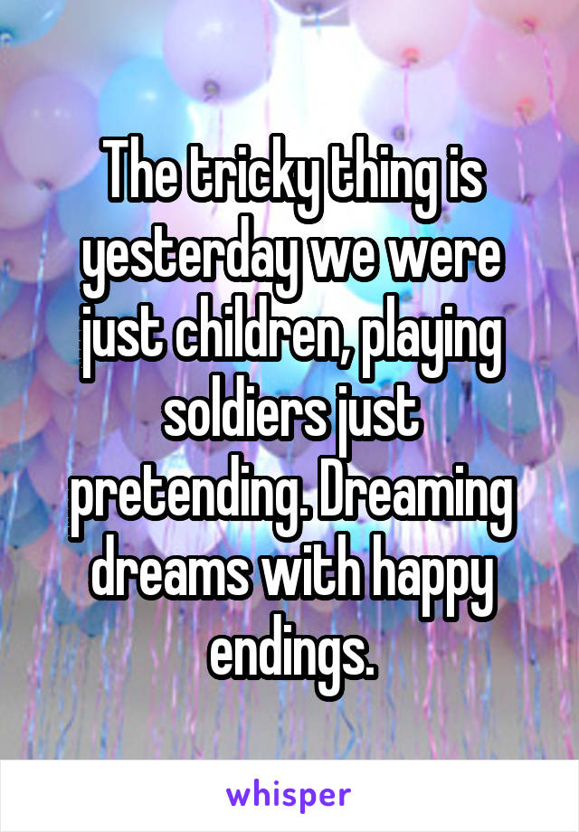 The tricky thing is yesterday we were just children, playing soldiers just pretending. Dreaming dreams with happy endings.