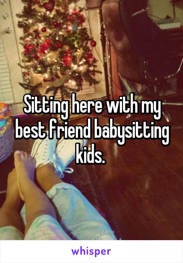 Sitting here with my best friend babysitting kids. 
