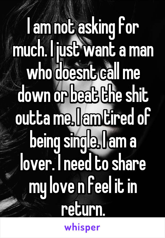 I am not asking for much. I just want a man who doesnt call me down or beat the shit outta me. I am tired of being single. I am a lover. I need to share my love n feel it in return.