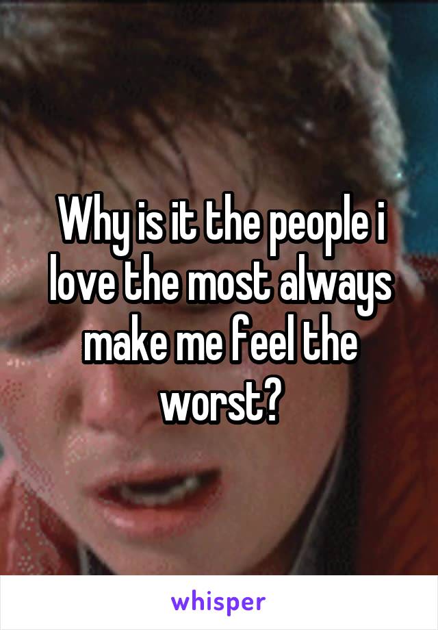 Why is it the people i love the most always make me feel the worst?