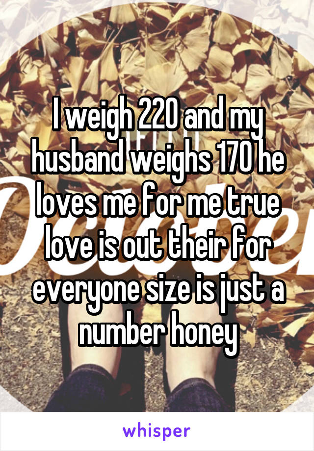 I weigh 220 and my husband weighs 170 he loves me for me true love is out their for everyone size is just a number honey