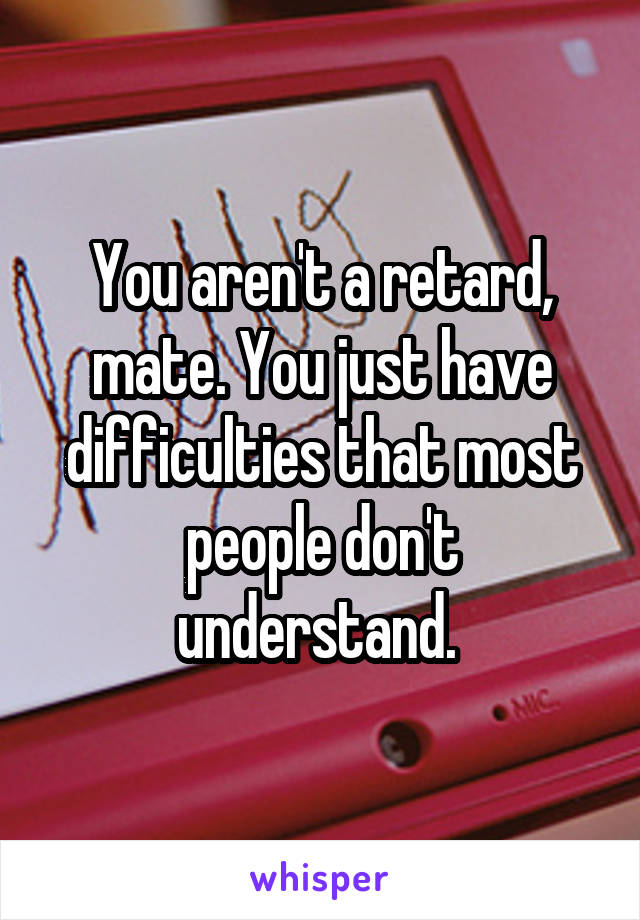 You aren't a retard, mate. You just have difficulties that most people don't understand. 