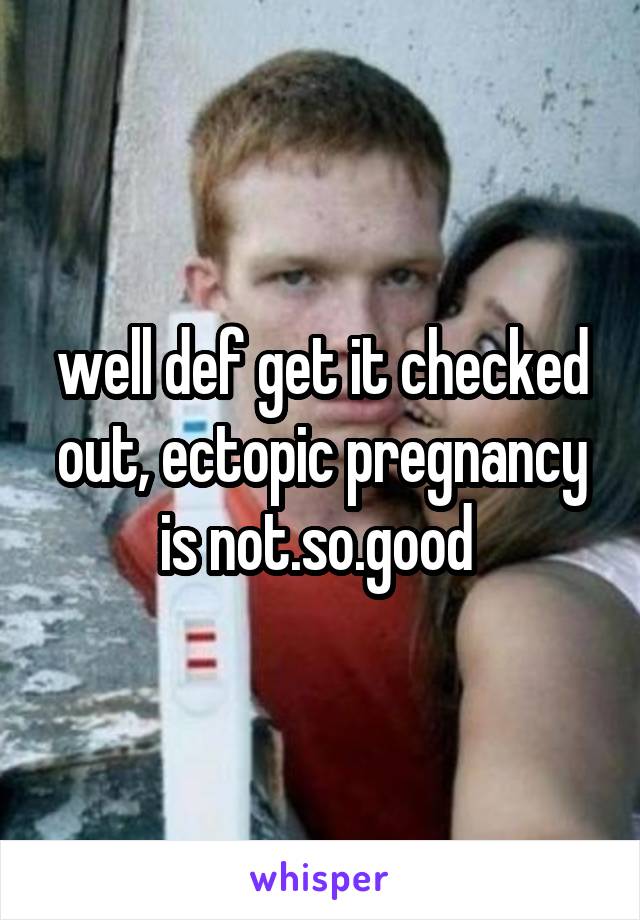 well def get it checked out, ectopic pregnancy is not.so.good 