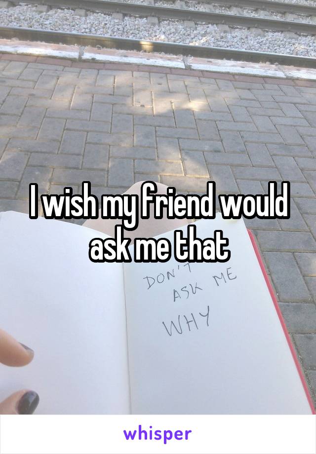 I wish my friend would ask me that