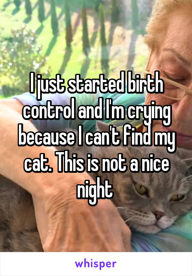 I just started birth control and I'm crying because I can't find my cat. This is not a nice night 