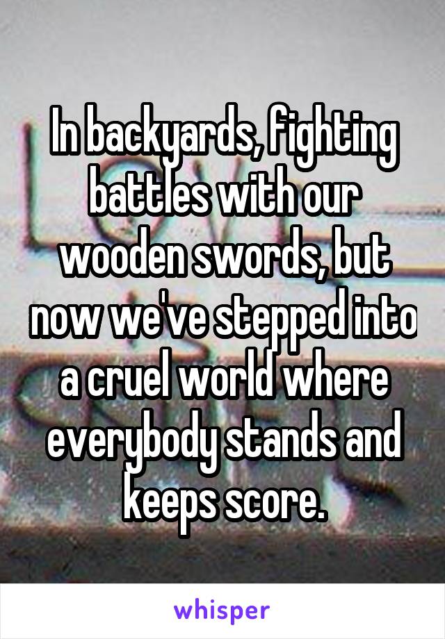 In backyards, fighting battles with our wooden swords, but now we've stepped into a cruel world where everybody stands and keeps score.