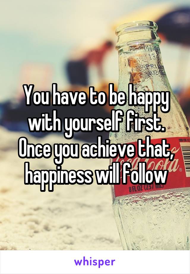 You have to be happy with yourself first. Once you achieve that, happiness will follow