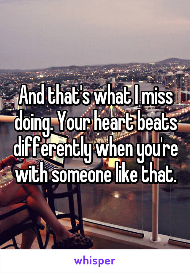 And that's what I miss doing. Your heart beats differently when you're with someone like that.