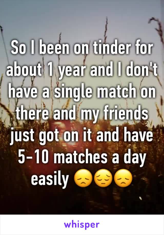 So I been on tinder for about 1 year and I don't have a single match on there and my friends just got on it and have 5-10 matches a day easily 😞😔😞