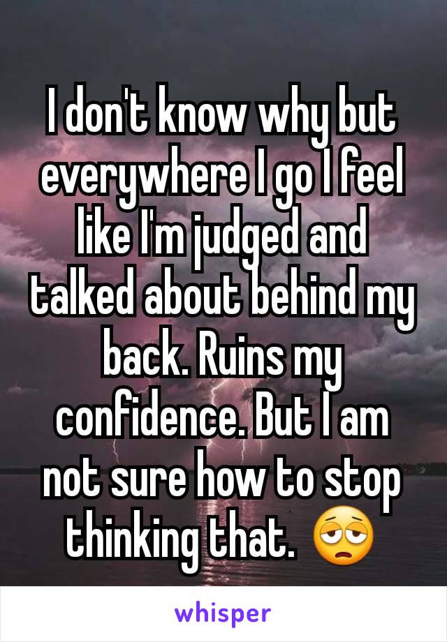 I don't know why but everywhere I go I feel like I'm judged and talked about behind my back. Ruins my confidence. But I am not sure how to stop thinking that. 😩