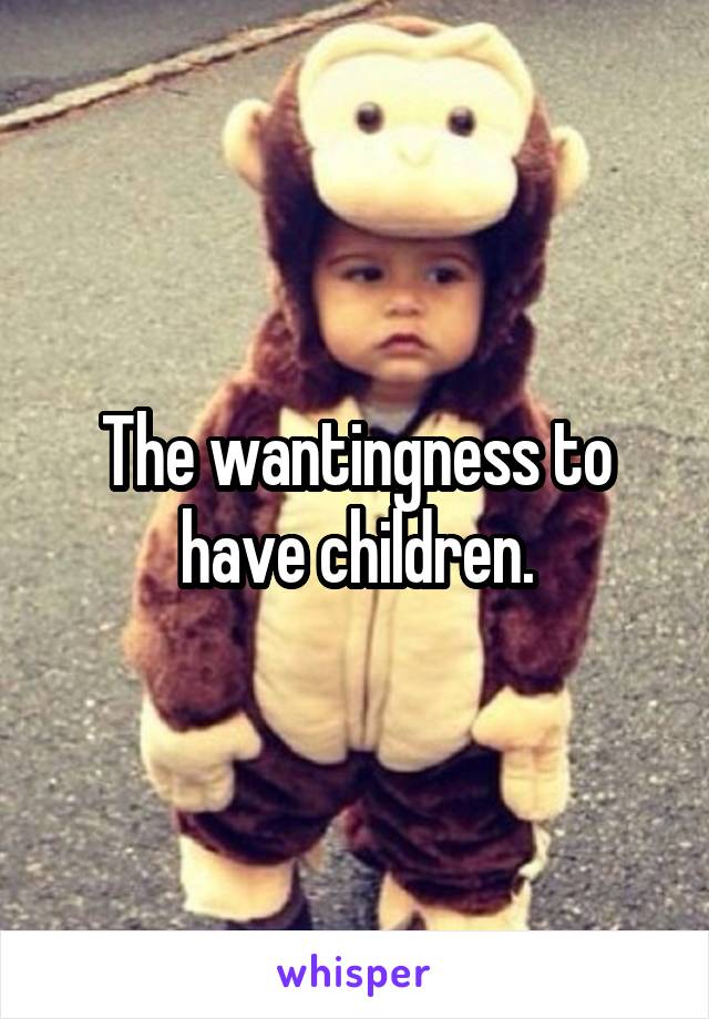 The wantingness to have children.