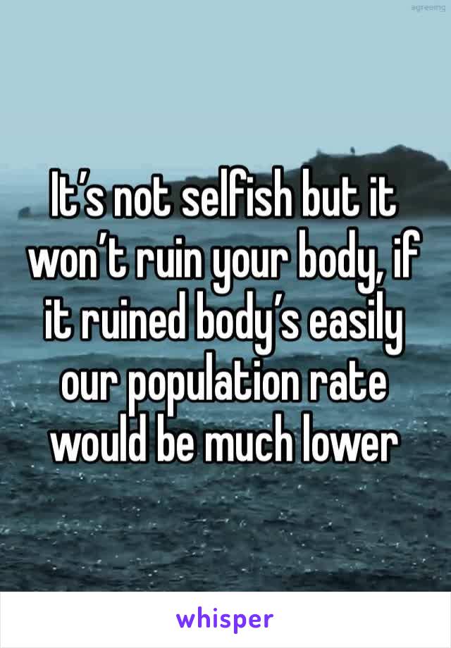 It’s not selfish but it won’t ruin your body, if it ruined body’s easily our population rate would be much lower