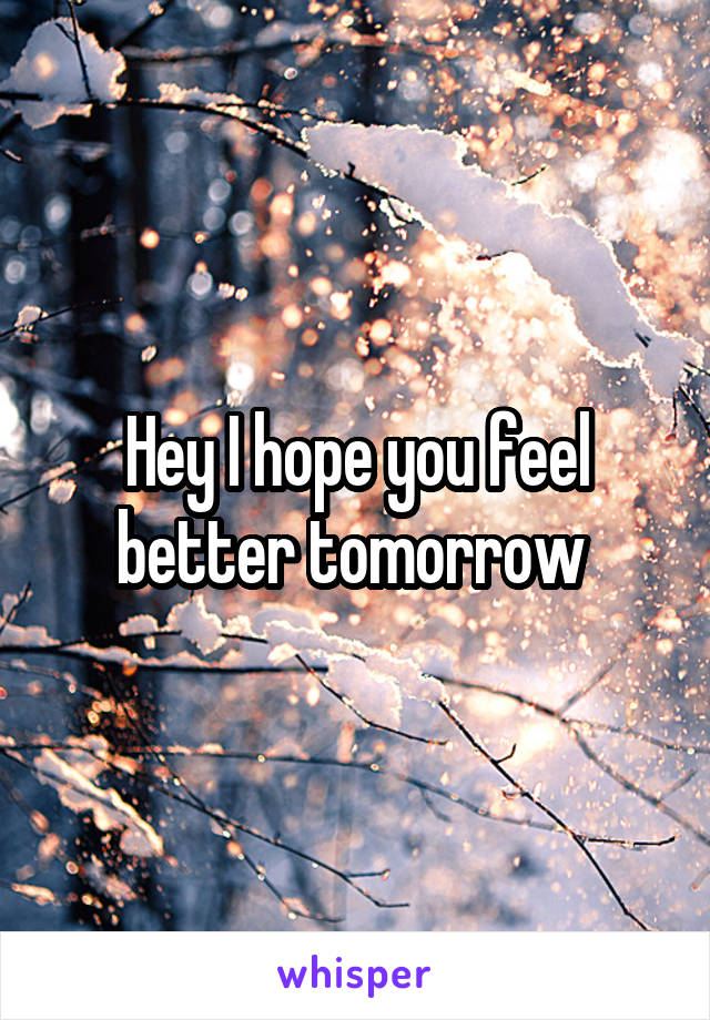 Hey I hope you feel better tomorrow 