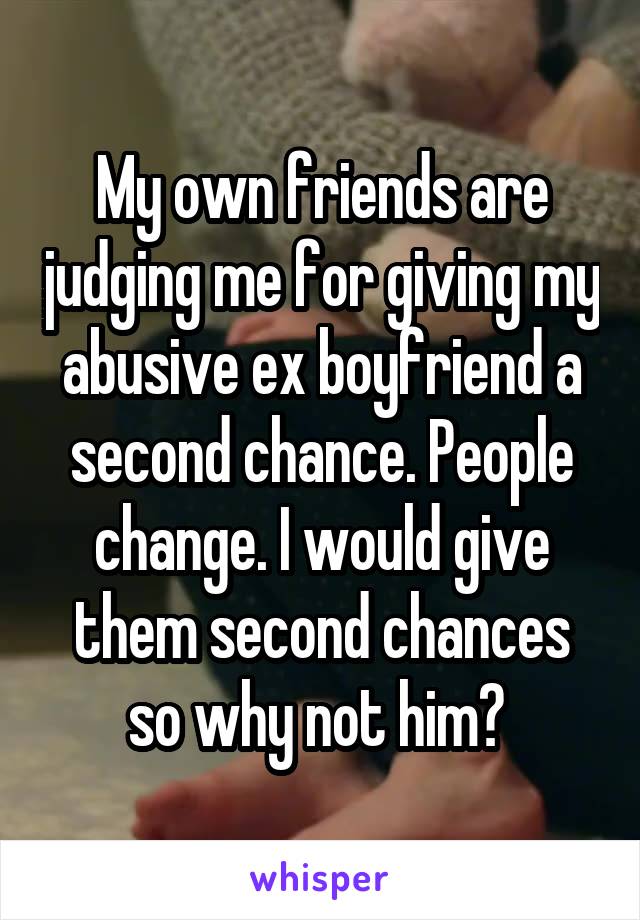 My own friends are judging me for giving my abusive ex boyfriend a second chance. People change. I would give them second chances so why not him? 