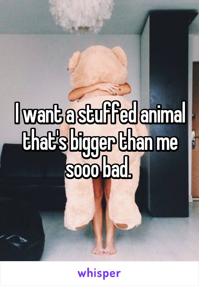 I want a stuffed animal that's bigger than me sooo bad. 