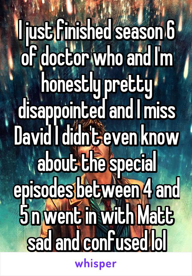I just finished season 6 of doctor who and I'm honestly pretty disappointed and I miss David I didn't even know about the special episodes between 4 and 5 n went in with Matt sad and confused lol