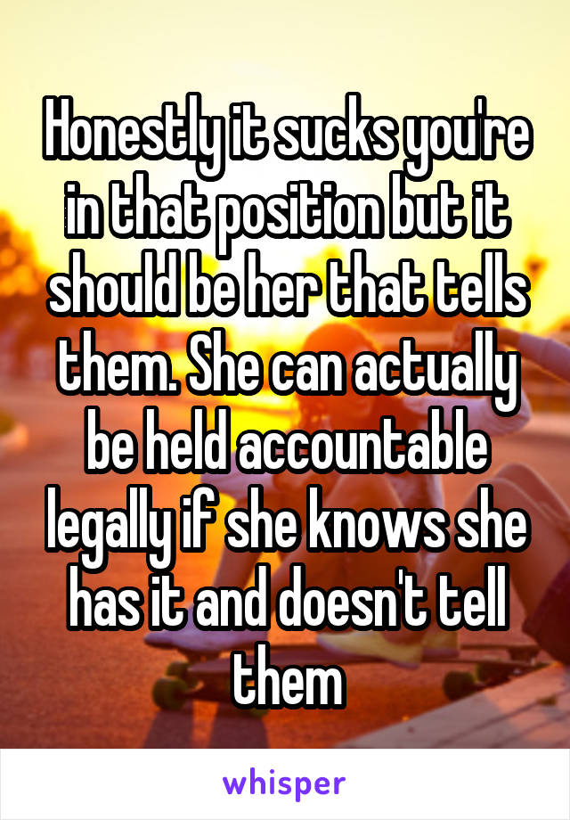 Honestly it sucks you're in that position but it should be her that tells them. She can actually be held accountable legally if she knows she has it and doesn't tell them