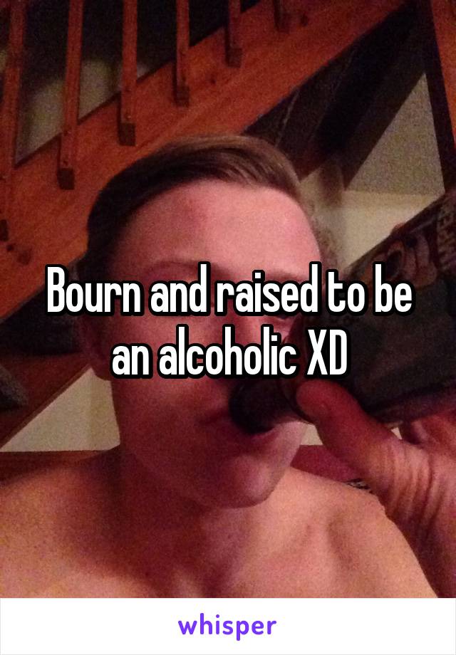 Bourn and raised to be an alcoholic XD
