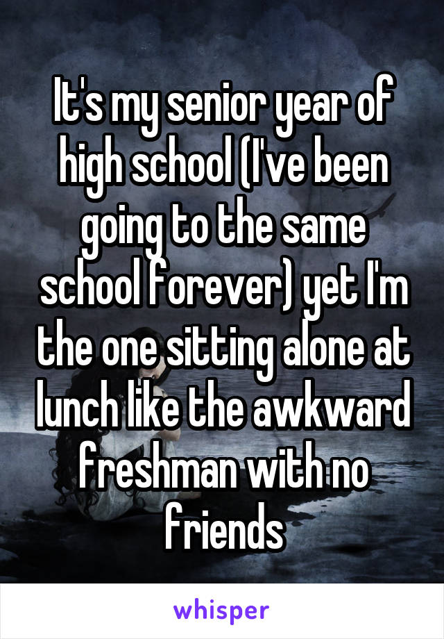 It's my senior year of high school (I've been going to the same school forever) yet I'm the one sitting alone at lunch like the awkward freshman with no friends