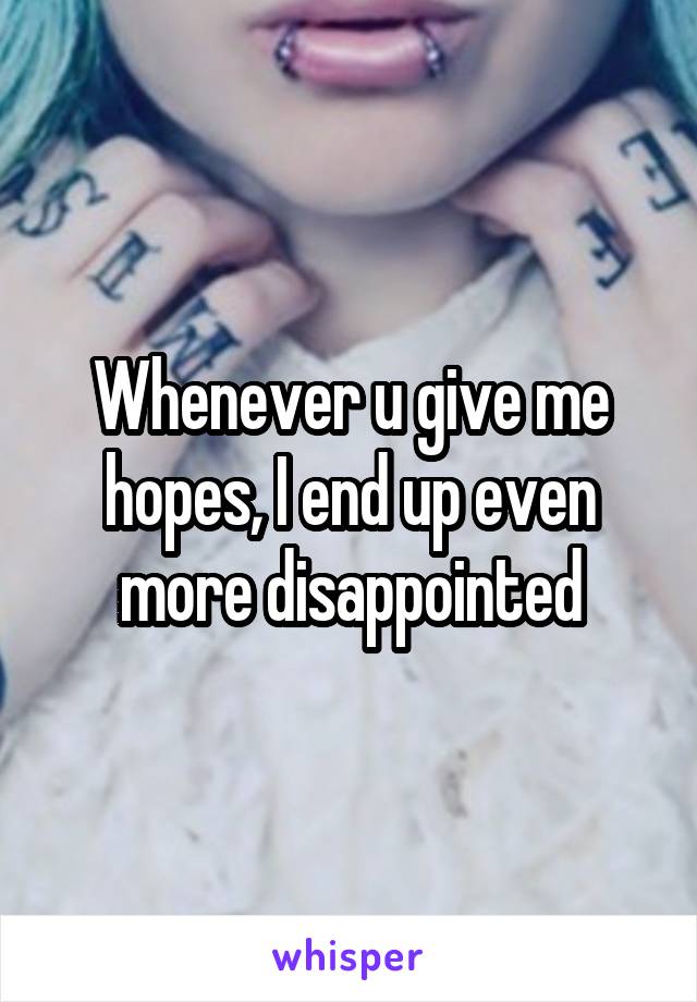 Whenever u give me hopes, I end up even more disappointed