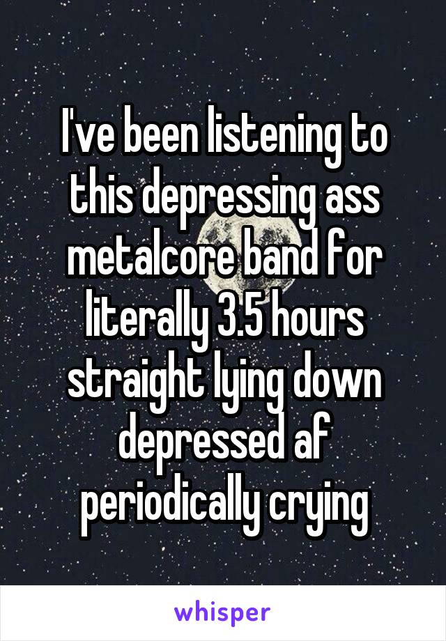 I've been listening to this depressing ass metalcore band for literally 3.5 hours straight lying down depressed af periodically crying