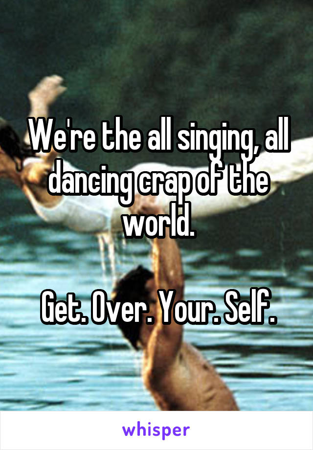 We're the all singing, all dancing crap of the world.

Get. Over. Your. Self.