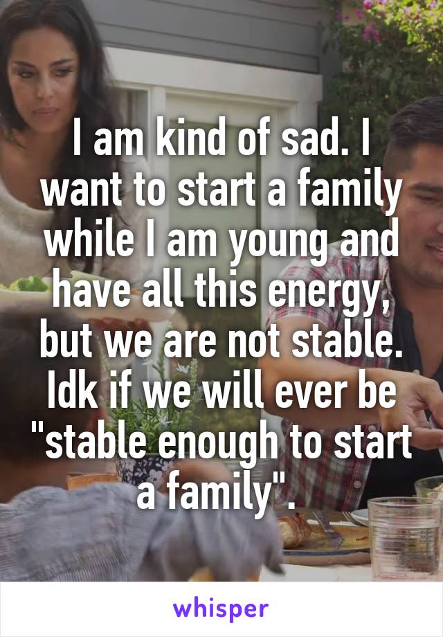 I am kind of sad. I want to start a family while I am young and have all this energy, but we are not stable. Idk if we will ever be "stable enough to start a family". 