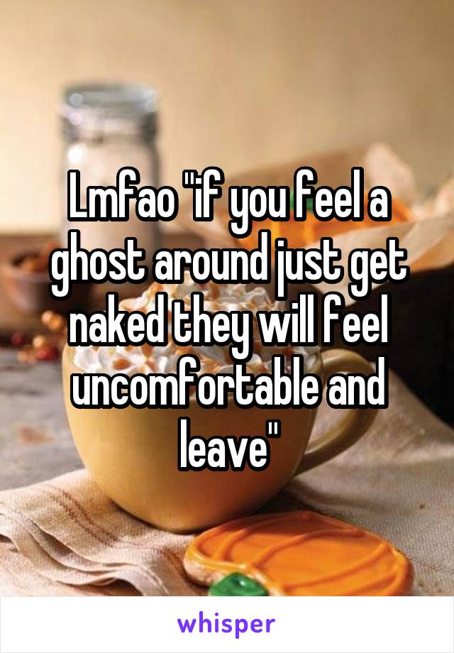 Lmfao "if you feel a ghost around just get naked they will feel uncomfortable and leave"