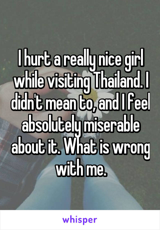 I hurt a really nice girl while visiting Thailand. I didn't mean to, and I feel absolutely miserable about it. What is wrong with me.