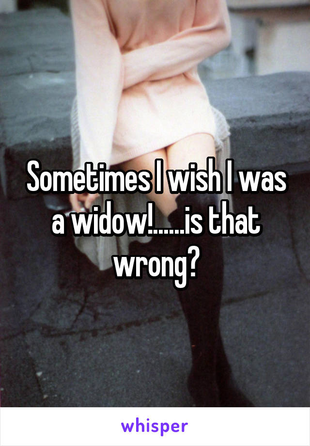 Sometimes I wish I was a widow!......is that wrong?